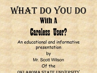 What Do You Do WithA Careless User? An educational and informative presentation by Mr. Scott Wilson Of the Oklahoma State University 