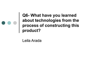 Q6- What have you learned
about technologies from the
process of constructing this
product?

Leila Arada
 