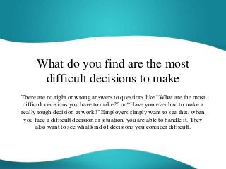 What do you find are the most
difficult decisions to make
There are no right or wrong answers to questions like “What are the most
difficult decisions you have to make?” or “Have you ever had to make a
really tough decision at work?" Employers simply want to see that, when
you face a difficult decision or situation, you are able to handle it. They
also want to see what kind of decisions you consider difficult.
 