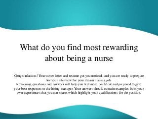 What do you find most rewarding
about being a nurse
Congratulations! Your cover letter and resume got you noticed, and you are ready to prepare
for your interview for your dream nursing job.
Reviewing questions and answers will help you feel more confident and prepared to give
your best responses to the hiring manager. Your answers should contain examples from your
own experiences that you can share, which highlight your qualifications for the position.
 