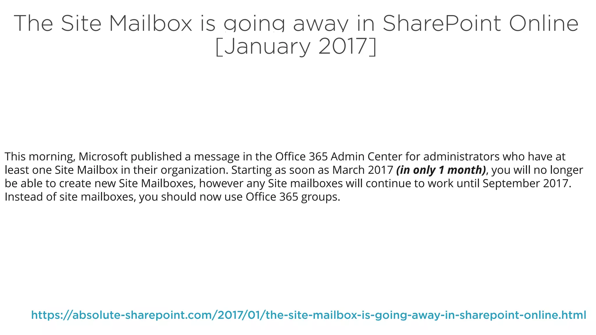 This morning, Microsoft published a message in the Office 365 Admin Center for administrators who have at
least one Site Mailbox in their organization. Starting as soon as March 2017 (in only 1 month), you will no longer
be able to create new Site Mailboxes, however any Site mailboxes will continue to work until September 2017.
Instead of site mailboxes, you should now use Office 365 groups.
 