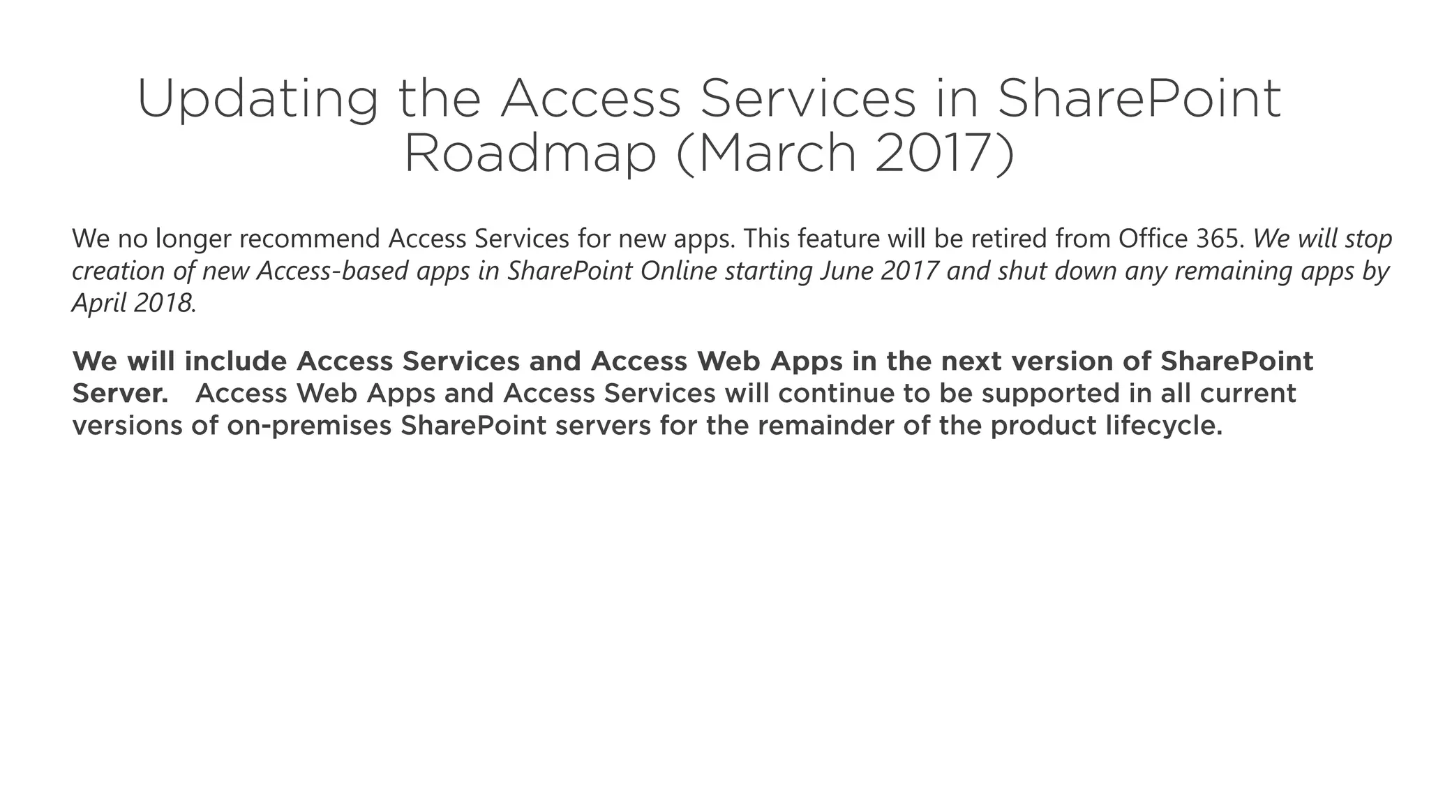 We no longer recommend Access Services for new apps. This feature will be retired from Office 365. We will stop
creation of new Access-based apps in SharePoint Online starting June 2017 and shut down any remaining apps by
April 2018.
 