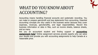 Accounting means handling financial accounts and systematic recording. You
can make or prepare gain/profit and loss statements from accounting. Essential
accounting concepts are very useful in the business sector because they cover
expenses, revenues, gain/benefits, and legal responsibilities. Record this
business information or data in files, such as income sheets, balance sheets,
and so many.
Are you an accountant student and finding support or accounting
assignment help? Online assignment services provide experts who can solve
your doubts and provide you with accounting assignments to help Canada at a
reasonable price.
WHATDO YOUKNOWABOUT
ACCOUNTING?
 