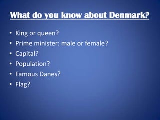 What do you know about Denmark?
•
•
•
•
•
•

King or queen?
Prime minister: male or female?
Capital?
Population?
Famous Danes?
Flag?

 