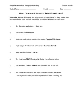 Independent Practice: Paragraph Formatting                                       Student Activity

Student Name:                                        Period:                Date:


                 WHAT DO YOU KNOW ABOUT FONT FORMATTING?
Directions: Key the items below and apply the font formats directed for each. Below each
item, describe the steps you took to apply the formats and why each format is used.



1.       Key Computer Applications I in bold font.



2.       Italicize the word champion.



3.       Underline words but not spaces in the phrase Pledge of Allegiance.



4.       Apply a style other than bold to the phrase Business Reports.



5.       Apply a subscript to the 2 in H2O.



6.       Key the phrase FBLA Membership Roster in small capital letters.



7.       Key Business Classes are Fun! and format the text as serif font.



8.       Key the following sentence and insert the é symbol where appropriate.

         I sent my résumé to the personnel department at Global Financing, Inc.
 