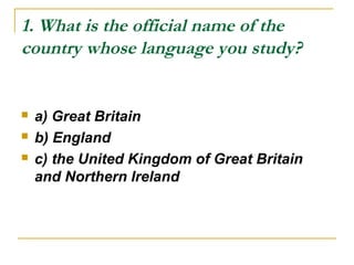 1. What is the official name of the
country whose language you study?
 a) Great Britain
 b) England
 c) the United Kingdom of Great Britain
and Northern Ireland
 