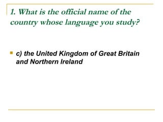 1. What is the official name of the
country whose language you study?
 c) the United Kingdom of Great Britain
and Northern Ireland
 