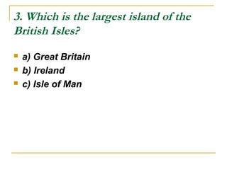 3. Which is the largest island of the
British Isles?
 a) Great Britain
 b) Ireland
 c) Isle of Man
 