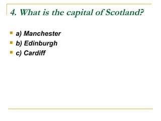 4. What is the capital of Scotland?
 a) Manchester
 b) Edinburgh
 c) Cardiff
 