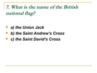 7. What is the name of the British
national flag?
 a) the Union Jack
 b) the Saint Andrew’s Cross
 c) the Saint David’s Cross
 