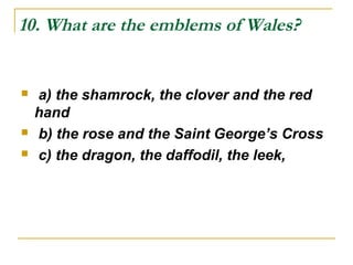 10. What are the emblems of Wales?
 a) the shamrock, the clover and the red
hand
 b) the rose and the Saint George’s Cross
 c) the dragon, the daffodil, the leek,
 