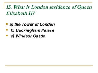 13. What is London residence of Queen
Elizabeth II?
 a) the Tower of London
 b) Buckingham Palace
 c) Windsor Castle
 