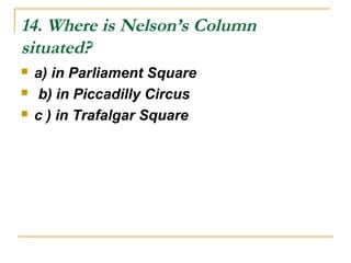14. Where is Nelson’s Column
situated?
 a) in Parliament Square
 b) in Piccadilly Circus
 c ) in Trafalgar Square
 