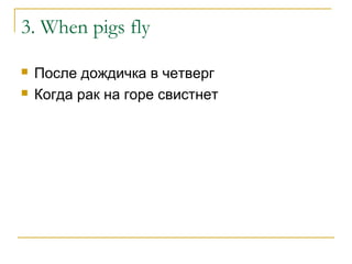 3. When pigs fly
 После дождичка в четверг
 Когда рак на горе свистнет
 