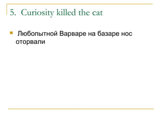 5. Curiosity killed the cat
 Любопытной Варваре на базаре нос
оторвали
 