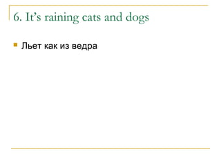 6. It’s raining cats and dogs
 Льет как из ведра
 
