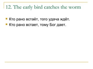 12. The early bird catches the worm
 Кто рано встаёт, того удача ждёт.
 Кто рано встает, тому Бог дает.
 