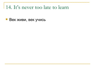 14. It’s never too late to learn
 Век живи, век учись
 