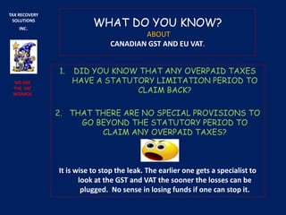 WHAT DO YOU KNOW?
ABOUT
CANADIAN GST AND EU VAT.
1. DID YOU KNOW THAT ANY OVERPAID TAXES
HAVE A STATUTORY LIMITATION PERIOD TO
CLAIM BACK?
2. THAT THERE ARE NO SPECIAL PROVISIONS TO
GO BEYOND THE STATUTORY PERIOD TO
CLAIM ANY OVERPAID TAXES?
It is wise to stop the leak. The earlier one gets a specialist to
look at the GST and VAT the sooner the losses can be
plugged. No sense in losing funds if one can stop it.
TAX RECOVERY
SOLUTIONS
INC.
WE ARE
THE VAT
WIZARDS
 