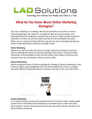 What Do You Know About Online Marketing
Startegies?
For many, marketing is a challenge. How do you promote your business or service
without appearing to be “spammy” or repetitive? With so many businesses now
operating online that challenge is doubled. Not only do you need to appeal to physical
customers or clients, but you also need to be able to reach worldwide consumers.
Before you can choose the best method or approach for your marketing campaign you
need to understand what an effective campaign entails.
Online Marketing
Whether you want to make sales, be more visible, optimize your brand or all three,
online marketing also known as Internet marketing is the answer. The goal of online
marketing is to bring visibility to your site and connect your product or business with
consumers who are searching for what you have to offer.
Inbound Marketing
Within the general theme of online marketing the strategy of inbound marketing is used
to attract readers using a legitimate hook. The theory behind this is that it is cheaper
and more efficient for potential buyers to find your site than it is for you to find them.
Content Marketing
It is a common phrase among online professionals that “content is king”. Having quality
content that is informative and entertaining is a wonderful way to reach consumers.
Great content is shared, discussed and can even go viral on the Internet. Content is the
key to effective marketing.
 