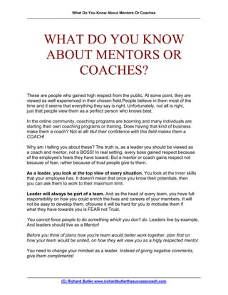 What Do You Know About Mentors Or Coaches
.........................................................................................................................................................................




                WHAT DO YOU KNOW
                ABOUT MENTORS OR
                    COACHES?
These are people who gained high respect from the public. At some point, they are
viewed as well experienced in their chosen field.People believe in them most of the
time and it seems that everything they say is right. Unfortunately, not all is right,
just that people view them as a perfect person who knows best.

In the online community, coaching programs are booming and many individuals are
starting their own coaching programs or training. Does having that kind of business
make them a coach? Not at all! But their confidence with this field makes them a
COACH!

Why am I telling you about these? The truth is, as a leader you should be viewed as
a coach and mentor, not a BOSS! In real setting, every boss gained respect because
of the employee's fears they have toward. But a mentor or coach gains respect not
because of fear, rather because of trust people give to them.

As a leader, you look at the top view of every situation. You look at the inner skills
that your employee has. It doesn't mean that once you know their potentials, then
you can ask them to work to their maximum limit.

Leader will always be part of a team. And as the head of every team, you have full
responsibility on how you could enrich the lives and careers of your members. It will
not be easy to develop them, ofcourse it will be hard for you to motivate them if
what they have towards you is FEAR not Trust.

You cannot force people to do something which you don't do. Leaders live by example.
And leaders should live as a Mentor!

Before you think of plans how you're team would better work together, plan first on
how your team would be united, on how they will view you as a higly respected mentor.

You need to change your mindset as a leader. Instead of giving negative comments,
give them compliments!



.........................................................................................................................................................................
                                 (C) Richard Butler www.richardbutlerthesuccesscoach.com
 