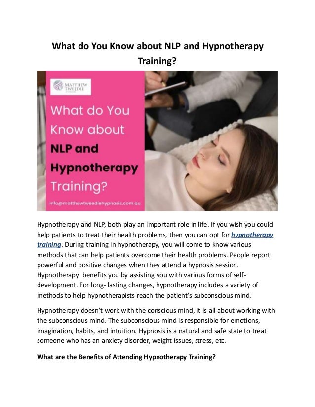What do You Know about NLP and Hypnotherapy
Training?
Hypnotherapy and NLP, both play an important role in life. If you wish you could
help patients to treat their health problems, then you can opt for hypnotherapy
training. During training in hypnotherapy, you will come to know various
methods that can help patients overcome their health problems. People report
powerful and positive changes when they attend a hypnosis session.
Hypnotherapy benefits you by assisting you with various forms of self-
development. For long- lasting changes, hypnotherapy includes a variety of
methods to help hypnotherapists reach the patient’s subconscious mind.
Hypnotherapy doesn’t work with the conscious mind, it is all about working with
the subconscious mind. The subconscious mind is responsible for emotions,
imagination, habits, and intuition. Hypnosis is a natural and safe state to treat
someone who has an anxiety disorder, weight issues, stress, etc.
What are the Benefits of Attending Hypnotherapy Training?
 
