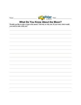 Name _____________________________                             Date ___________________

              What Do You Know About the Moon?
Would you like to take a trip to the moon? Tell why or why not. If you went, what would
you need to take with you?
 