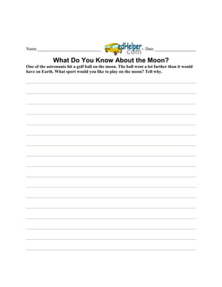 Name _____________________________                               Date ___________________

              What Do You Know About the Moon?
One of the astronauts hit a golf ball on the moon. The ball went a lot farther than it would
have on Earth. What sport would you like to play on the moon? Tell why.
 