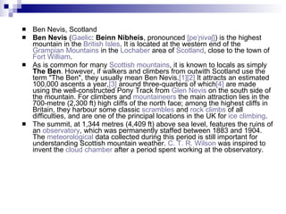 Ben Nevis, Scotland Ben Nevis  ( Gaelic :  Beinn Nibheis , pronounced  [ peˈɲivəʃ ] ) is the highest mountain in the  British Isles . It is located at the western end of the  Grampian Mountains  in the  Lochaber  area of  Scotland , close to the town of  Fort William . As is common for many  Scottish mountains , it is known to locals as simply  The Ben . However, if walkers and climbers from outwith Scotland use the term "The Ben", they usually mean Ben Nevis. [1] [2]  It attracts an estimated 100,000 ascents a year, [3]  around three-quarters of which [4]  are made using the well-constructed Pony Track from  Glen Nevis  on the south side of the mountain. For climbers and  mountaineers  the main attraction lies in the 700-metre (2,300 ft) high cliffs of the north face; among the highest cliffs in Britain, they harbour some classic  scrambles  and  rock climbs  of all difficulties, and are one of the principal locations in the UK for  ice climbing . The summit, at 1,344 metres (4,409 ft) above sea level, features the ruins of an  observatory , which was permanently staffed between 1883 and 1904. The  meteorological  data collected during this period is still important for understanding Scottish mountain weather.  C. T. R. Wilson  was inspired to invent the  cloud chamber  after a period spent working at the observatory. 
