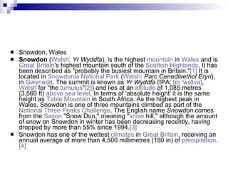 Snowdon, Wales Snowdon  ( Welsh :  Yr Wyddfa ), is the highest  mountain  in  Wales  and is  Great Britain 's highest mountain south of the  Scottish Highlands . It has been described as "probably the busiest mountain in Britain." [1]  It is located in  Snowdonia National Park  ( Welsh :  Parc Cenedlaethol Eryri ), in  Gwynedd . The summit is known as  Yr Wyddfa  (IPA:  [ ɐɾ  ' wɪðva ] ,  Welsh  for "the  tumulus " [2] ) and lies at an  altitude  of 1,085 metres (3,560 ft)  above sea level . In terms of 'absolute height' it is the same height as  Table Mountain  in South Africa. As the highest peak in Wales, Snowdon is one of three mountains climbed as part of the  National Three Peaks Challenge . The English name  Snowdon  comes from the  Saxon  "Snow Dun," meaning " snow  hill," although the amount of snow on Snowdon in winter has been decreasing recently, having dropped by more than 55% since 1994. [3] Snowdon has one of the wettest  climates  in  Great Britain , receiving an annual average of more than 4,500 millimetres (180 in) of  precipitation . [4] 