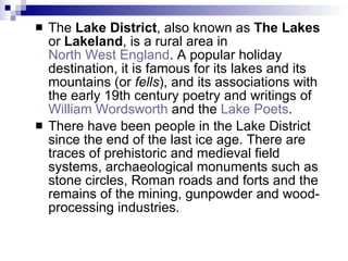 The  Lake District , also known as  The Lakes  or  Lakeland , is a rural area in  North West England . A popular holiday destination, it is famous for its lakes and its mountains (or  fells ), and its associations with the early 19th century poetry and writings of  William Wordsworth  and the  Lake Poets .  There have been people in the Lake District since the end of the last ice age. There are traces of prehistoric and medieval field systems, archaeological monuments such as stone circles, Roman roads and forts and the remains of the mining, gunpowder and wood-processing industries. 