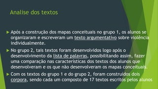 Analise dos textos
 Após a construção dos mapas conceituais no grupo 1, os alunos se
organizaram e escreveram um texto argumentativo sobre violência
individualmente.
 No grupo 2, tais textos foram desenvolvidos logo após o
desenvolvimento da lista de palavras, possibilitando assim, fazer
uma comparação nas características dos textos dos alunos que
desenvolveram e os que não desenvolveram os mapas conceituais.
 Com os textos do grupo 1 e do grupo 2, foram construídos dois
corpora, sendo cada um composto de 17 textos escritos pelos alunos
 