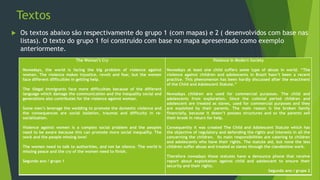 Textos
 Os textos abaixo são respectivamente do grupo 1 (com mapas) e 2 ( desenvolvidos com base nas
listas). O texto do grupo 1 foi construído com base no mapa apresentado como exemplo
anteriormente.
The Woman’s Cry
Nowadays, the world is facing the big problem of violence against
woman. The violence makes injustice, revolt and fear, but the women
face different difficulties in getting help.
The illegal immigrants face more difficulties because of the different
language which damage the communication and the inequality social and
generations also contributes for the violence against woman.
Some men’s leverage the wedding to promote the domestic violence and
the consequences are social isolation, traumas and difficulty in re-
socialization.
Violence against women is a complex social problem and the peoples
need to be aware because this can promote more social inequality. The
work and the people missing love!
The women need to talk to authorities, and not be silence. The world is
missing peace and the cry of the women need to finish.
Segundo ano / grupo 1
Violence In Modern Society
Nowadays at least one child suffers some type of abuse in world. “The
violence against children and adolescents in Brazil hasn’t been a recent
practice. This phenomenon has been hardly discussed after the enactment
of the Child and Adolescent Statute.”
Nowadays children are used for commercial purposes. The child and
adolescents from exploration. Since the colonial period children and
adolescent are treated as slaves, used for commercial purposes and they
are exploited by their parents. The main reason is the broken family
financially, because it doesn’t possess structures and so the parents sell
their brook in return for help.
Consequently it was created The Child and Adolescent Statute which has
the objective of regulatory and defending the rights and interests in all the
concerning the children. Its main responsibilities are catering to children
and adolescents who have their rights. The statute aid, but none the less
children suffer abuse and treated as slaves through the clandestine work.
Therefore nowadays those statutes have a denounce phone that receive
report about exploitation against child and adolescent to ensure their
security and their rights.
Segundo ano / grupo 2
 