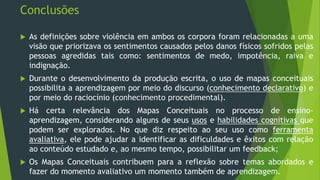 Conclusões
 As definições sobre violência em ambos os corpora foram relacionadas a uma
visão que priorizava os sentimentos causados pelos danos físicos sofridos pelas
pessoas agredidas tais como: sentimentos de medo, impotência, raiva e
indignação.
 Durante o desenvolvimento da produção escrita, o uso de mapas conceituais
possibilita a aprendizagem por meio do discurso (conhecimento declarativo) e
por meio do raciocínio (conhecimento procedimental).
 Há certa relevância dos Mapas Conceituais no processo de ensino-
aprendizagem, considerando alguns de seus usos e habilidades cognitivas que
podem ser explorados. No que diz respeito ao seu uso como ferramenta
avaliativa, ele pode ajudar a identificar as dificuldades e êxitos com relação
ao conteúdo estudado e, ao mesmo tempo, possibilitar um feedback;
 Os Mapas Conceituais contribuem para a reflexão sobre temas abordados e
fazer do momento avaliativo um momento também de aprendizagem.
 