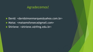 Agradecemos!
 David: <davidsimonmarques@yahoo.com.br>
 Maisa: <maisamsfonseca@gmail.com>
 Shirlene: <shirlene.o@ifmg.edu.br>
 