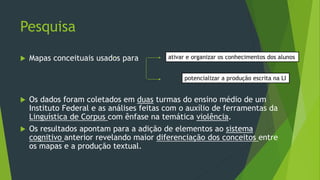 Pesquisa
 Mapas conceituais usados para
 Os dados foram coletados em duas turmas do ensino médio de um
Instituto Federal e as análises feitas com o auxílio de ferramentas da
Linguística de Corpus com ênfase na temática violência.
 Os resultados apontam para a adição de elementos ao sistema
cognitivo anterior revelando maior diferenciação dos conceitos entre
os mapas e a produção textual.
ativar e organizar os conhecimentos dos alunos
potencializar a produção escrita na LI
 