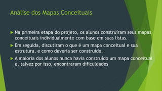 Análise dos Mapas Conceituais
 Na primeira etapa do projeto, os alunos construíram seus mapas
conceituais individualmente com base em suas listas.
 Em seguida, discutiram o que é um mapa conceitual e sua
estrutura, e como deveria ser construído.
 A maioria dos alunos nunca havia construído um mapa conceitual
e, talvez por isso, encontraram dificuldades
 