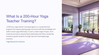 What Is a 200-Hour Yoga
Teacher Training?
A 200-hour yoga teacher training program is a comprehensive
program that equips aspiring yoga instructors with the knowledge and
skills to teach yoga effectively. It covers a wide range of topics, from
anatomy and asana sequencing to philosophy and ethics, preparing
trainees to guide students through safe and meaningful yoga
practices.
Yoga Education Institute
 