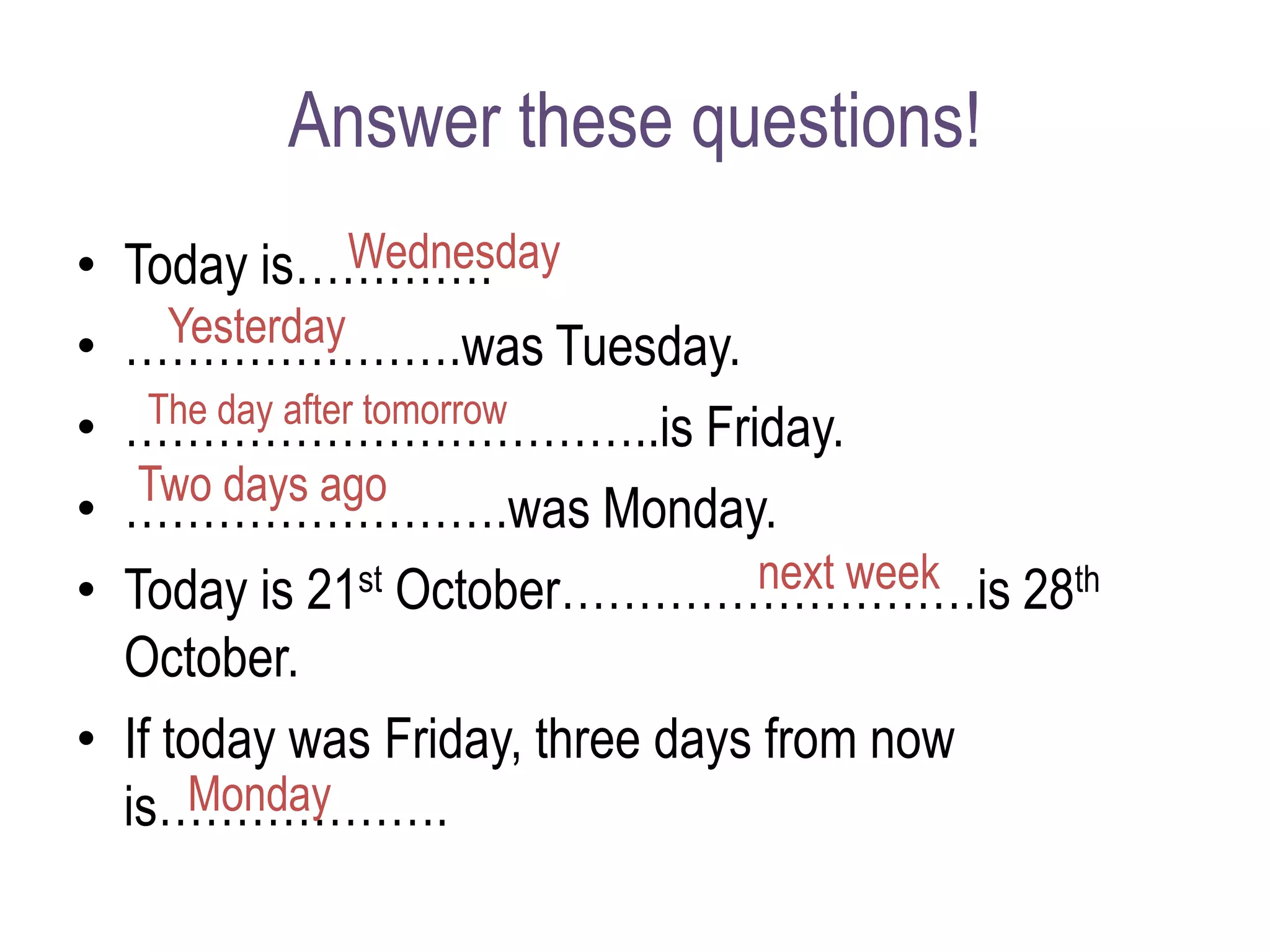 Answer these questions!
• Today is………….
• ………………….was Tuesday.
• ……………………………..is Friday.
• …………………….was Monday.
• Today is 21st October………………………is 28th
October.
• If today was Friday, three days from now
is……………….
Wednesday
Yesterday
The day after tomorrow
Two days ago
next week
Monday
 