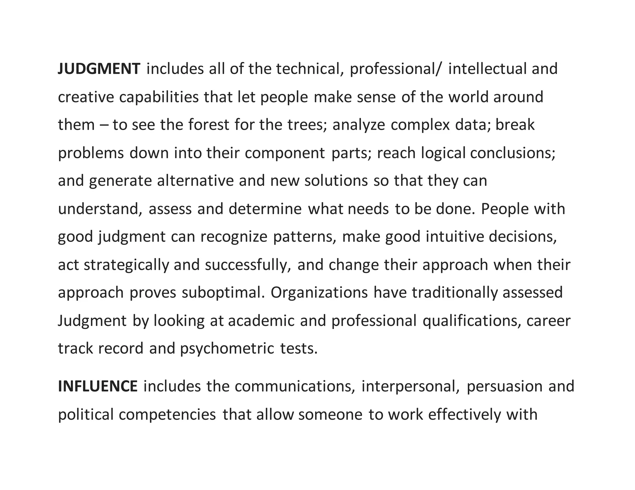 JUDGMENT includes all of the technical, professional/ intellectual and
creative capabilities that let people make sense of the world around
them – to see the forest for the trees; analyze complex data; break
problems down into their component parts; reach logical conclusions;
and generate alternative and new solutions so that they can
understand, assess and determine what needs to be done. People with
good judgment can recognize patterns, make good intuitive decisions,
act strategically and successfully, and change their approach when their
approach proves suboptimal. Organizations have traditionally assessed
Judgment by looking at academic and professional qualifications, career
track record and psychometric tests.
INFLUENCE includes the communications, interpersonal, persuasion and
political competencies that allow someone to work effectively with
 