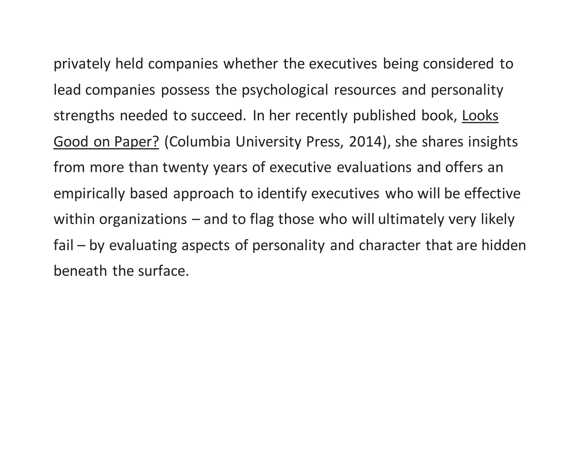 privately held companies whether the executives being considered to
lead companies possess the psychological resources and personality
strengths needed to succeed. In her recently published book, Looks
Good on Paper? (Columbia University Press, 2014), she shares insights
from more than twenty years of executive evaluations and offers an
empirically based approach to identify executives who will be effective
within organizations – and to flag those who will ultimately very likely
fail – by evaluating aspects of personality and character that are hidden
beneath the surface.
 