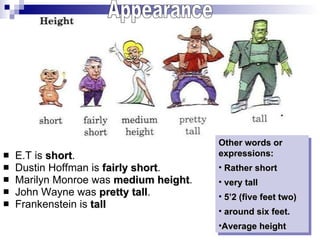 E.T is  short . Dustin Hoffman is  fairly short . Marilyn Monroe was  medium height .  John Wayne was  pretty tall .  Frankenstein is  tall Appearance Other words or expressions: Rather short very tall 5’2 (five feet two) around six feet. Average height  