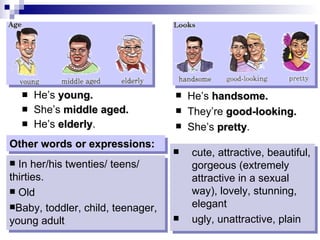He’s  young. She’s  middle aged. He’s  elderly . He’s  handsome. They’re  good-looking. She’s  pretty . In her/his twenties/ teens/ thirties. Old Baby, toddler, child, teenager, young adult cute, attractive, beautiful, gorgeous (extremely attractive in a sexual way), lovely, stunning, elegant ugly, unattractive, plain Other words or expressions: 