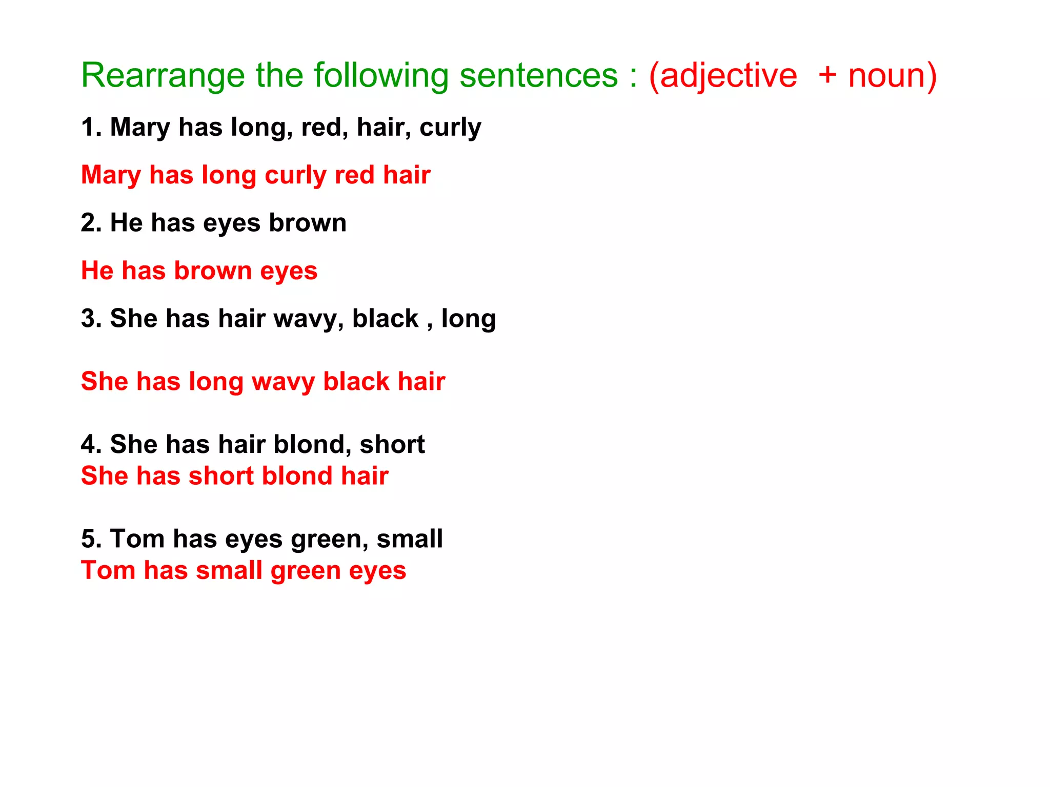 Rearrange the following sentences :   (adjective  + noun) 1. Mary has long, red, hair, curly Mary has long curly red hair 2. He has eyes brown He has brown eyes   3. She has hair wavy, black , long She has long wavy black hair 4. She has hair blond, short She has short blond hair 5. Tom has eyes green, small Tom has small green eyes 
