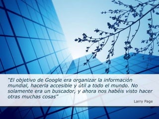 “El objetivo de Google era organizar la información
mundial, hacerla accesible y útil a todo el mundo. No
solamente era un buscador, y ahora nos habéis visto hacer
otras muchas cosas”
Larry Page
