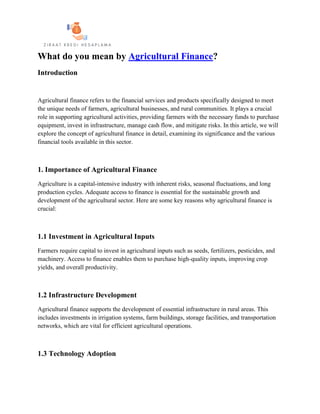 What do you mean by Agricultural Finance?
Introduction
Agricultural finance refers to the financial services and products specifically designed to meet
the unique needs of farmers, agricultural businesses, and rural communities. It plays a crucial
role in supporting agricultural activities, providing farmers with the necessary funds to purchase
equipment, invest in infrastructure, manage cash flow, and mitigate risks. In this article, we will
explore the concept of agricultural finance in detail, examining its significance and the various
financial tools available in this sector.
1. Importance of Agricultural Finance
Agriculture is a capital-intensive industry with inherent risks, seasonal fluctuations, and long
production cycles. Adequate access to finance is essential for the sustainable growth and
development of the agricultural sector. Here are some key reasons why agricultural finance is
crucial:
1.1 Investment in Agricultural Inputs
Farmers require capital to invest in agricultural inputs such as seeds, fertilizers, pesticides, and
machinery. Access to finance enables them to purchase high-quality inputs, improving crop
yields, and overall productivity.
1.2 Infrastructure Development
Agricultural finance supports the development of essential infrastructure in rural areas. This
includes investments in irrigation systems, farm buildings, storage facilities, and transportation
networks, which are vital for efficient agricultural operations.
1.3 Technology Adoption
 