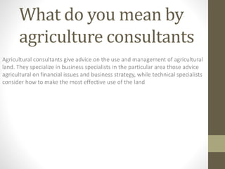 What do you mean by
agriculture consultants
Agricultural consultants give advice on the use and management of agricultural
land. They specialize in business specialists in the particular area those advice
agricultural on financial issues and business strategy, while technical specialists
consider how to make the most effective use of the land
 