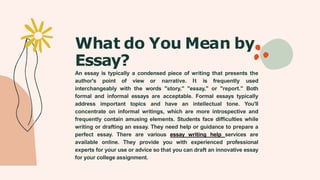 What do You Mean by
Essay?
An essay is typically a condensed piece of writing that presents the
author's point of view or narrative. It is frequently used
interchangeably with the words "story," "essay," or "report." Both
formal and informal essays are acceptable. Formal essays typically
address important topics and have an intellectual tone. You'll
concentrate on informal writings, which are more introspective and
frequently contain amusing elements. Students face difficulties while
writing or drafting an essay. They need help or guidance to prepare a
perfect essay. There are various essay writing help services are
available online. They provide you with experienced professional
experts for your use or advice so that you can draft an innovative essay
for your college assignment.
 
