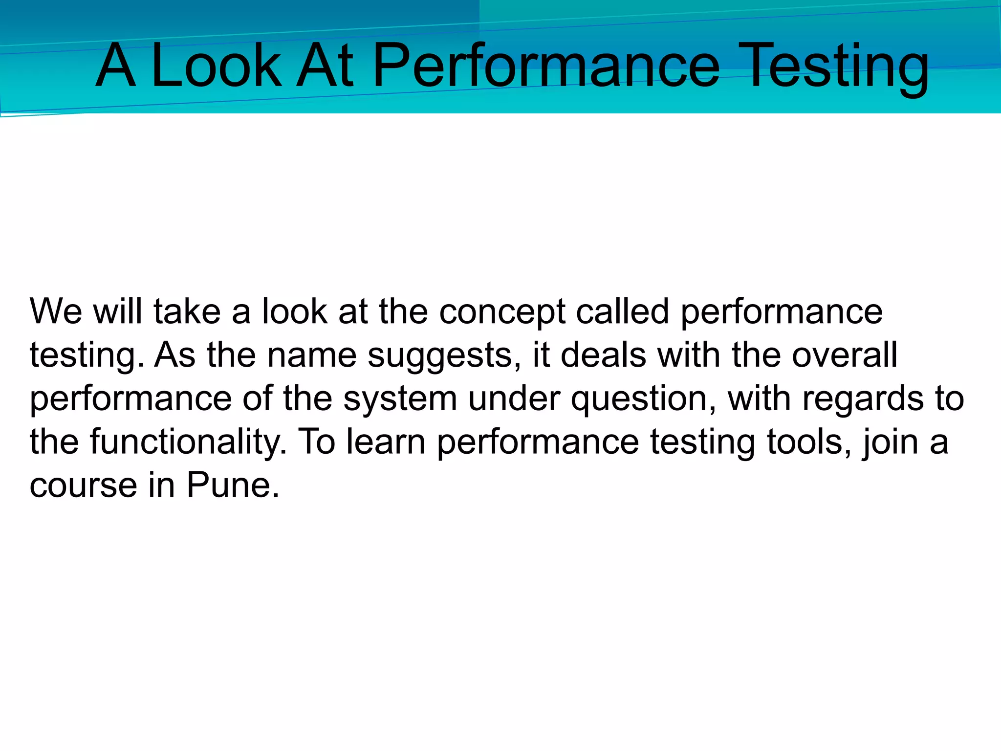 We will take a look at the concept called performance
testing. As the name suggests, it deals with the overall
performance of the system under question, with regards to
the functionality. To learn performance testing tools, join a
course in Pune.
A Look At Performance Testing
 