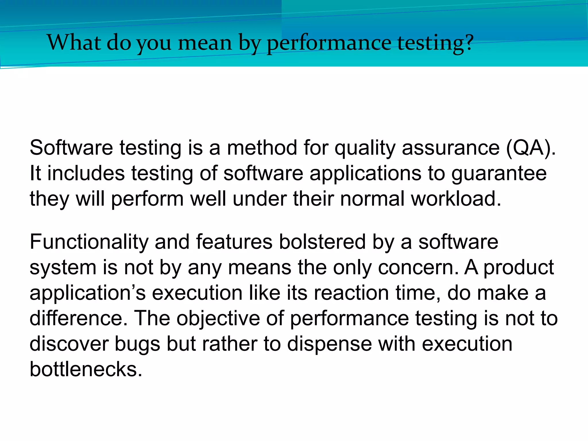 What do you mean by performance testing?
Software testing is a method for quality assurance (QA).
It includes testing of software applications to guarantee
they will perform well under their normal workload.
Functionality and features bolstered by a software
system is not by any means the only concern. A product
application’s execution like its reaction time, do make a
difference. The objective of performance testing is not to
discover bugs but rather to dispense with execution
bottlenecks.
 